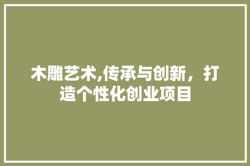 木雕艺术,传承与创新，打造个性化创业项目 特写稿