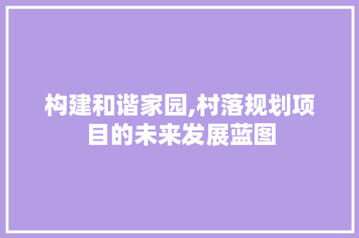 构建和谐家园,村落规划项目的未来发展蓝图 生活随笔