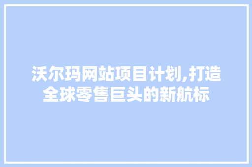 沃尔玛网站项目计划,打造全球零售巨头的新航标 生活随笔