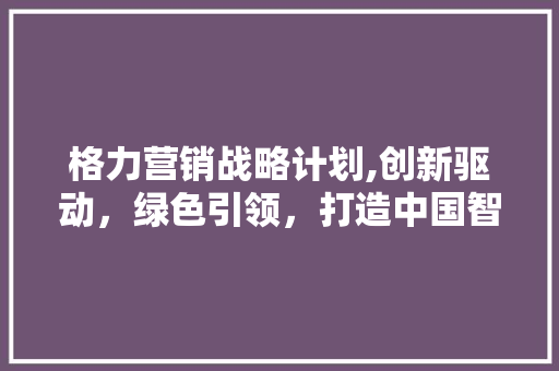 格力营销战略计划,创新驱动，绿色引领，打造中国智造新标杆