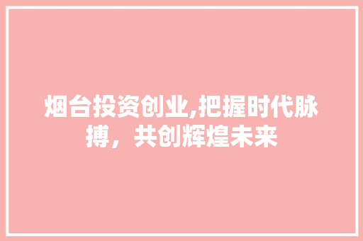 烟台投资创业,把握时代脉搏，共创辉煌未来
