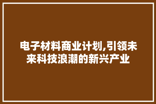 电子材料商业计划,引领未来科技浪潮的新兴产业 工作类