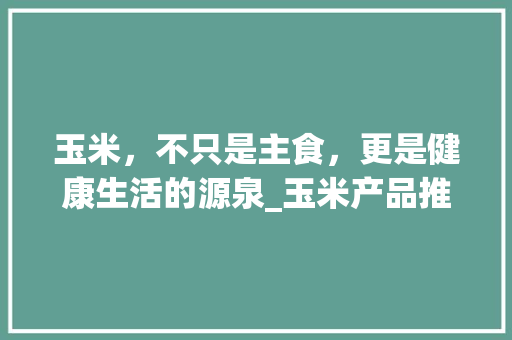 玉米，不只是主食，更是健康生活的源泉_玉米产品推广计划介绍 工作类
