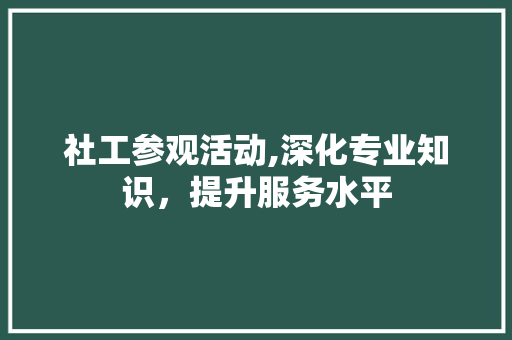 社工参观活动,深化专业知识，提升服务水平
