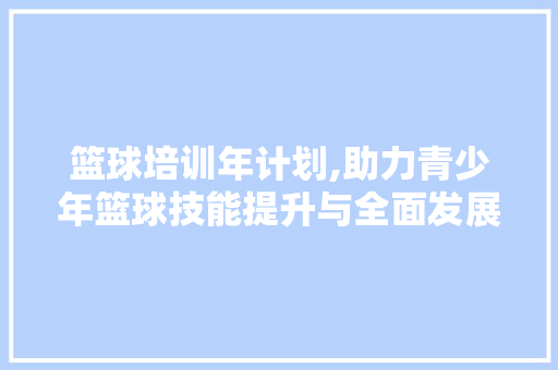 篮球培训年计划,助力青少年篮球技能提升与全面发展