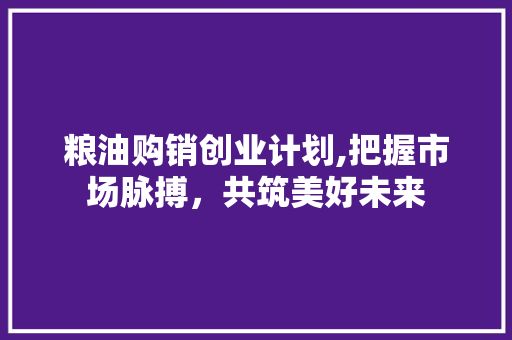 粮油购销创业计划,把握市场脉搏，共筑美好未来 工作报告