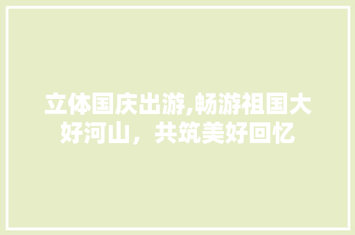 立体国庆出游,畅游祖国大好河山，共筑美好回忆 工作总结