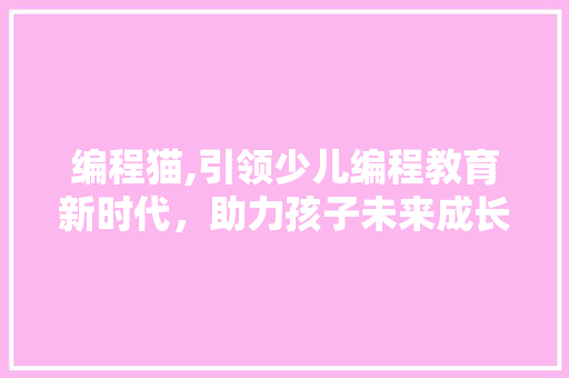 编程猫,引领少儿编程教育新时代，助力孩子未来成长
