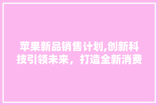 苹果新品销售计划,创新科技引领未来，打造全新消费体验