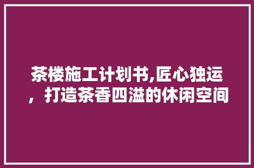 茶楼施工计划书,匠心独运，打造茶香四溢的休闲空间