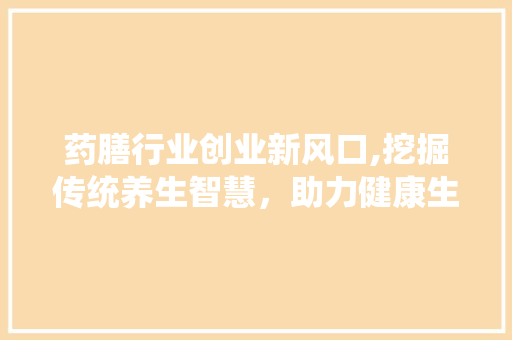 药膳行业创业新风口,挖掘传统养生智慧，助力健康生活