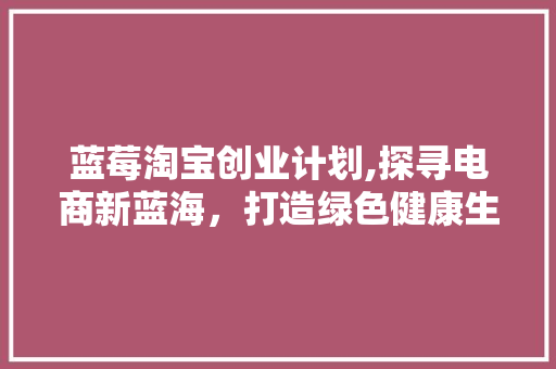 蓝莓淘宝创业计划,探寻电商新蓝海，打造绿色健康生活