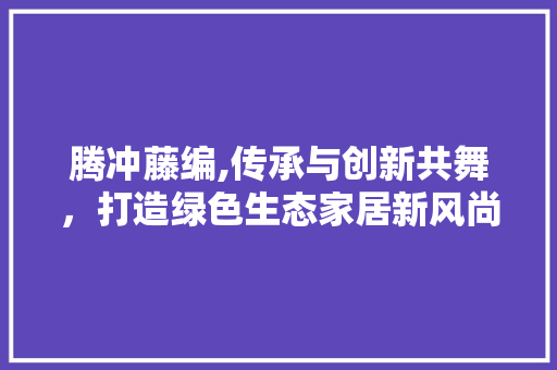 腾冲藤编,传承与创新共舞,打造绿色生态家居新风尚 商业文稿 腾冲藤编,传承与创新共舞,打造绿色生态家居新风尚 商业文稿