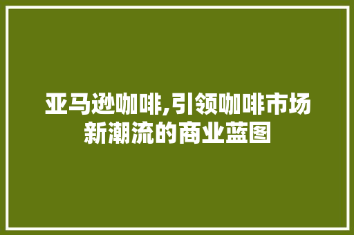 亚马逊咖啡,引领咖啡市场新潮流的商业蓝图