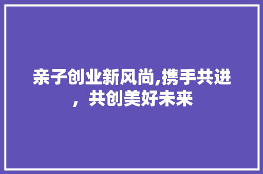 亲子创业新风尚,携手共进，共创美好未来