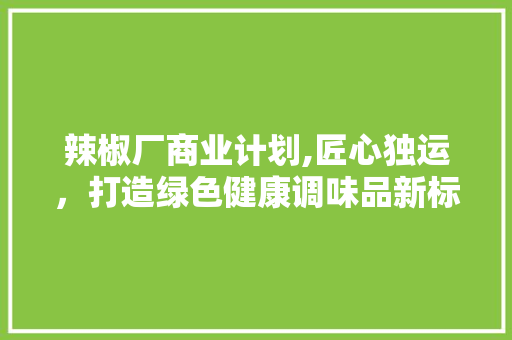 辣椒厂商业计划,匠心独运，打造绿色健康调味品新标杆
