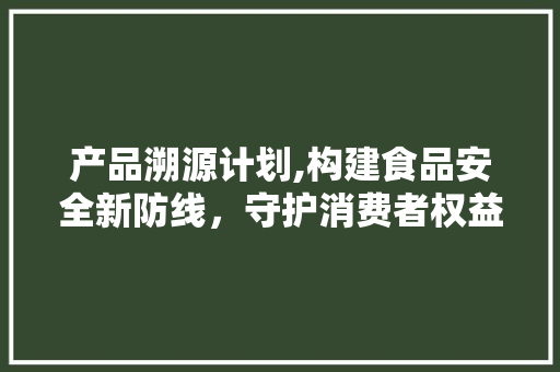 产品溯源计划,构建食品安全新防线，守护消费者权益