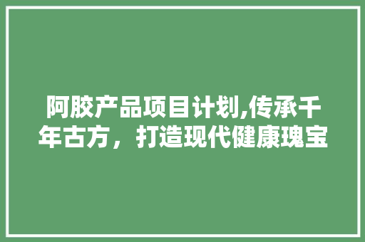 阿胶产品项目计划,传承千年古方，打造现代健康瑰宝 生活随笔