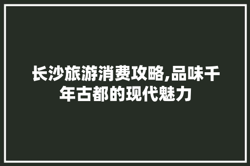 长沙旅游消费攻略,品味千年古都的现代魅力
