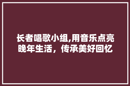 长者唱歌小组,用音乐点亮晚年生活，传承美好回忆