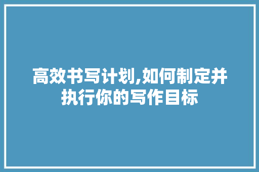 高效书写计划,如何制定并执行你的写作目标