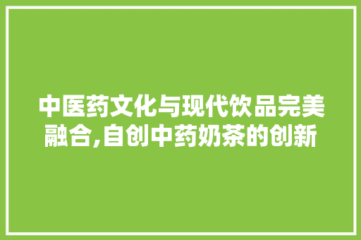 中医药文化与现代饮品完美融合,自创中药奶茶的创新与魅力
