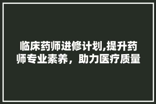 临床药师进修计划,提升药师专业素养，助力医疗质量提升