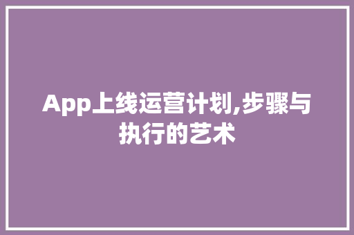 App上线运营计划,步骤与执行的艺术
