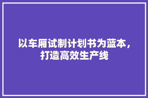 以车厢试制计划书为蓝本，打造高效生产线