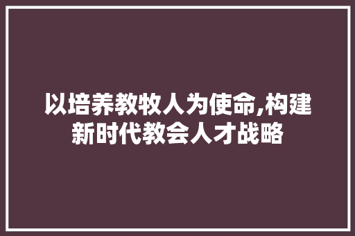 以培养教牧人为使命,构建新时代教会人才战略