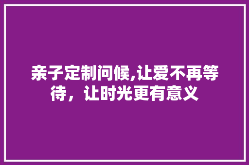 亲子定制问候,让爱不再等待，让时光更有意义