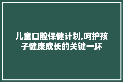 儿童口腔保健计划,呵护孩子健康成长的关键一环