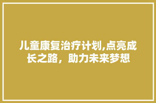 儿童康复治疗计划,点亮成长之路，助力未来梦想