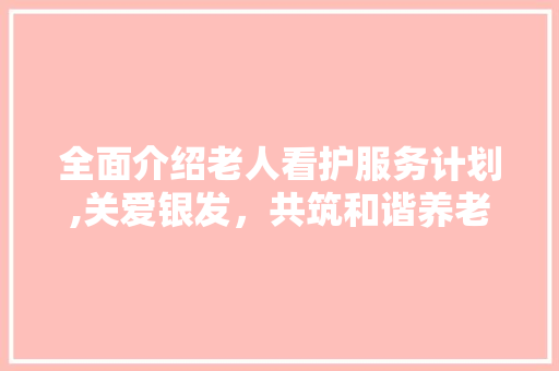 全面介绍老人看护服务计划,关爱银发，共筑和谐养老社会