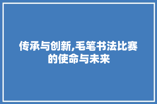 传承与创新,毛笔书法比赛的使命与未来