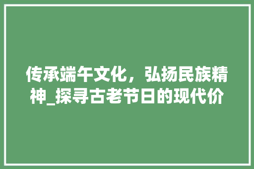 传承端午文化，弘扬民族精神_探寻古老节日的现代价值