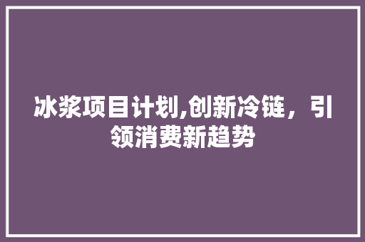 冰浆项目计划,创新冷链，引领消费新趋势 工作报告