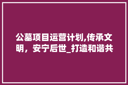 公墓项目运营计划,传承文明，安宁后世_打造和谐共生的人间净土