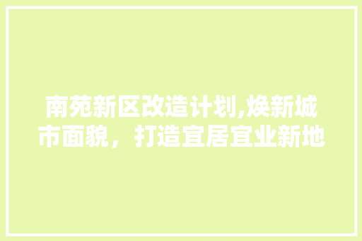 南苑新区改造计划,焕新城市面貌，打造宜居宜业新地标 生活随笔