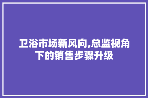 卫浴市场新风向,总监视角下的销售步骤升级