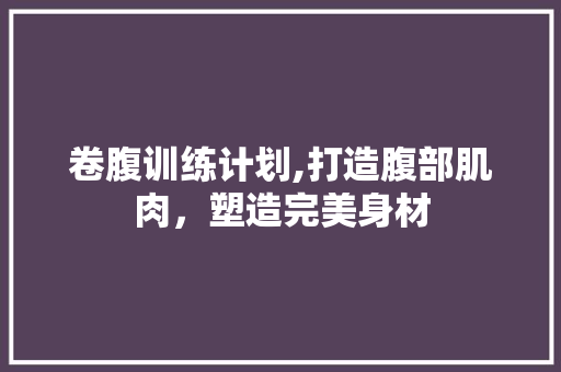 卷腹训练计划,打造腹部肌肉，塑造完美身材