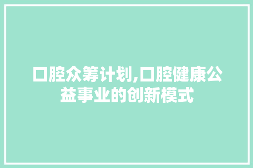 口腔众筹计划,口腔健康公益事业的创新模式 工作总结