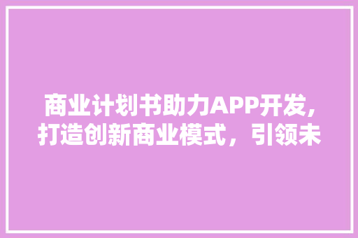 商业计划书助力APP开发,打造创新商业模式，引领未来市场