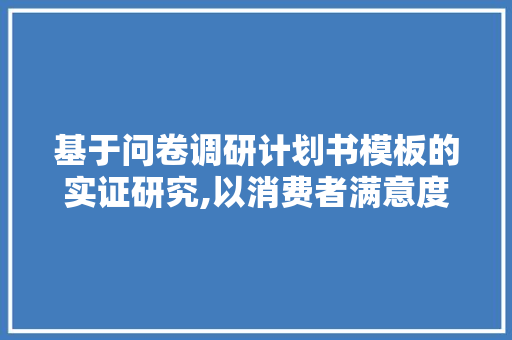 基于问卷调研计划书模板的实证研究,以消费者满意度调查为例