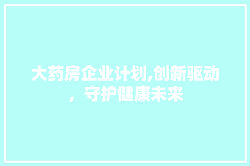 大药房企业计划,创新驱动，守护健康未来 工作总结