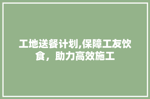 工地送餐计划,保障工友饮食，助力高效施工 生活类