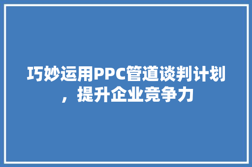 巧妙运用PPC管道谈判计划，提升企业竞争力