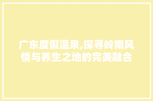 广东度假温泉,探寻岭南风情与养生之地的完美融合
