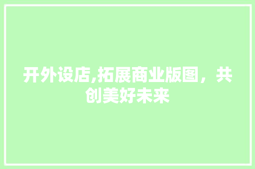 开外设店,拓展商业版图，共创美好未来 商业文稿