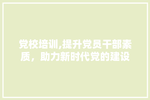 党校培训,提升党员干部素质，助力新时代党的建设